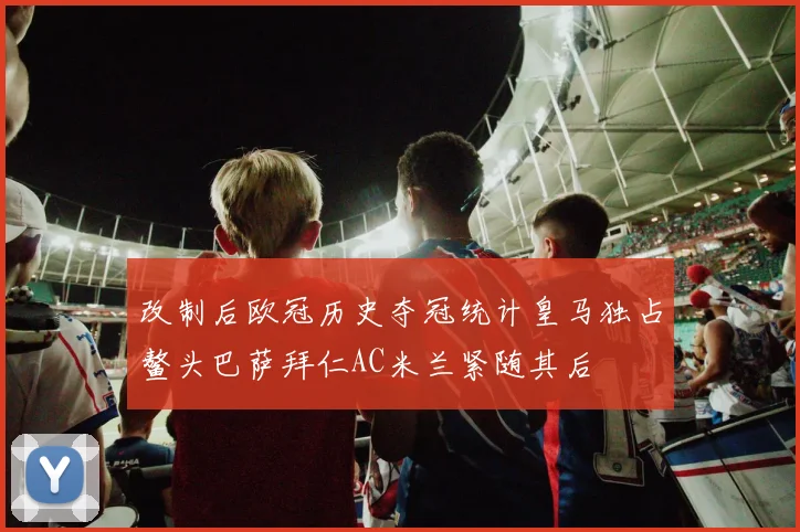 改制后欧冠历史夺冠统计皇马独占鳌头巴萨拜仁AC米兰紧随其后
