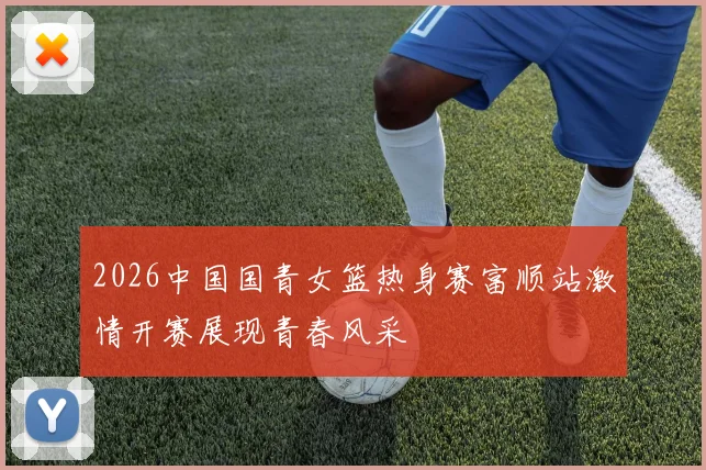 2026中国国青女篮热身赛富顺站激情开赛展现青春风采