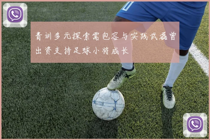 青训多元探索需包容与实践武磊曾出资支持足球小将成长
