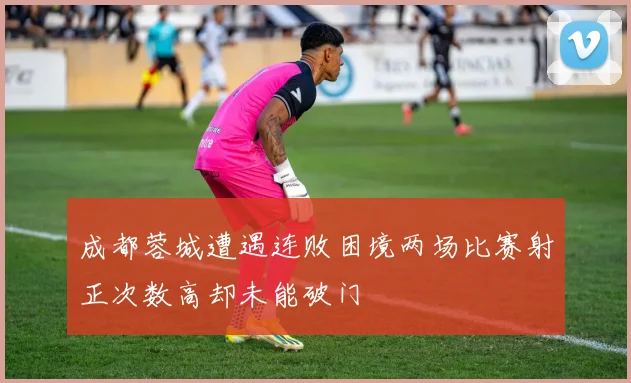 成都蓉城遭遇连败困境两场比赛射正次数高却未能破门