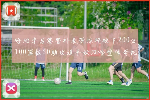 哈珀季后赛替补表现惊艳砍下200分100篮板50助攻追平妖刀哈登传奇纪录