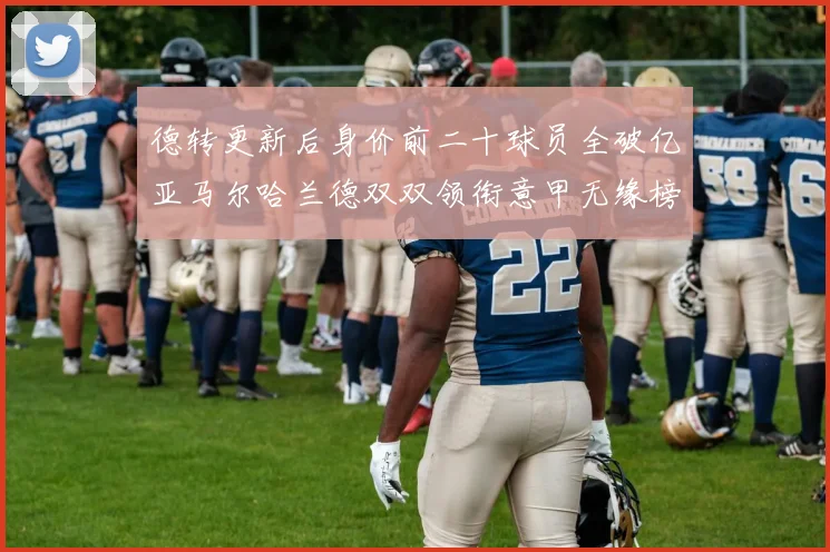 德转更新后身价前二十球员全破亿亚马尔哈兰德双双领衔意甲无缘榜单