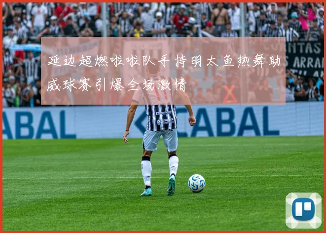 延边超燃啦啦队手持明太鱼热舞助威球赛引爆全场激情
