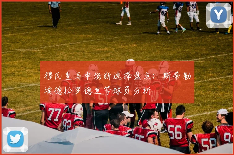 穆氏皇马中场新选择盘点：斯蒂勒埃德松罗德里等球员分析