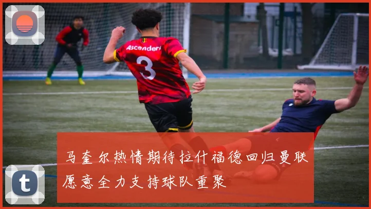 马奎尔热情期待拉什福德回归曼联愿意全力支持球队重聚