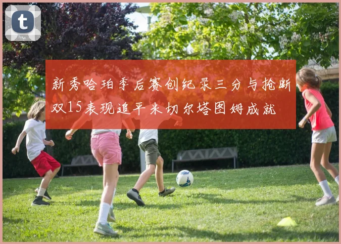新秀哈珀季后赛创纪录三分与抢断双15表现追平米切尔塔图姆成就