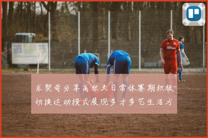 东契奇分享高尔夫日常休赛期积极切换运动模式展现多才多艺生活方式