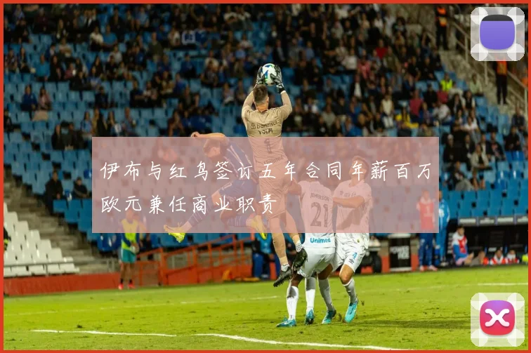 伊布与红鸟签订五年合同年薪百万欧元兼任商业职责