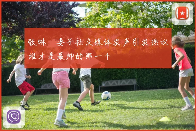 张琳芃妻子社交媒体发声引发热议谁才是最帅的那一个