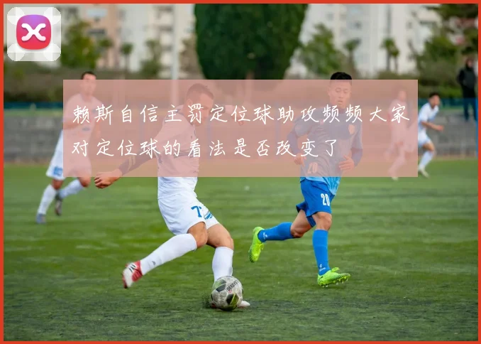 赖斯自信主罚定位球助攻频频大家对定位球的看法是否改变了