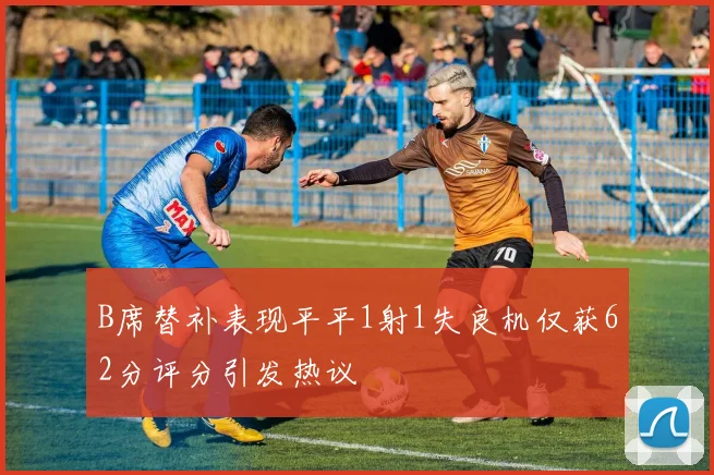 B席替补表现平平1射1失良机仅获62分评分引发热议
