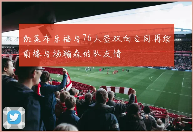 凯莱布乐福与76人签双向合同再续前缘与杨瀚森的队友情
