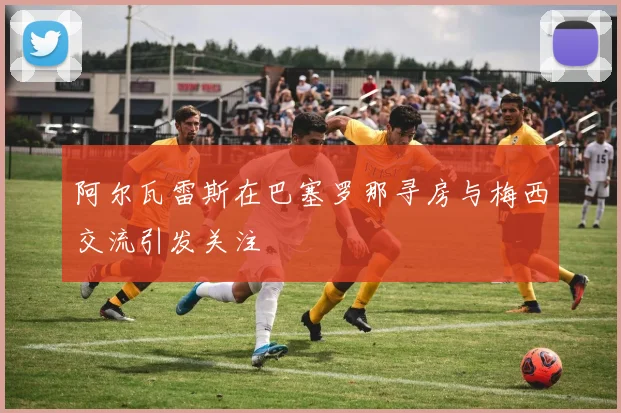 阿尔瓦雷斯在巴塞罗那寻房与梅西交流引发关注