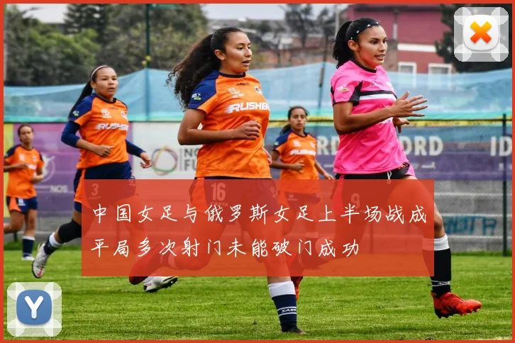 中国女足与俄罗斯女足上半场战成平局多次射门未能破门成功