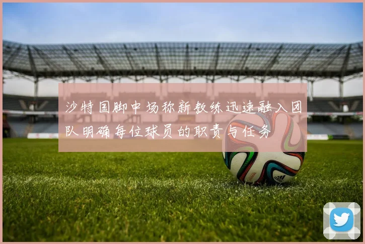 沙特国脚中场称新教练迅速融入团队明确每位球员的职责与任务