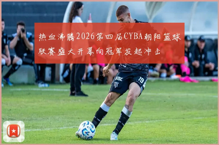热血沸腾2026第四届CYBA朝阳篮球联赛盛大开幕向冠军发起冲击