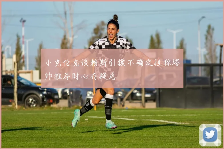 小克伦克谈赖斯引援不确定性称塔帅推荐时心存疑虑