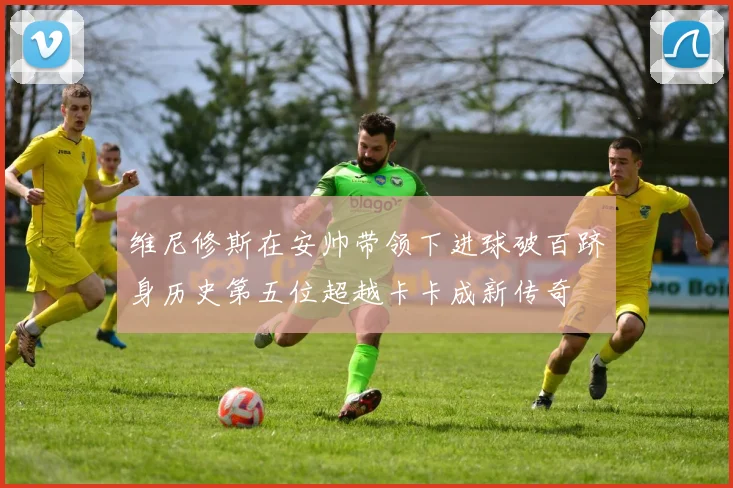 维尼修斯在安帅带领下进球破百跻身历史第五位超越卡卡成新传奇
