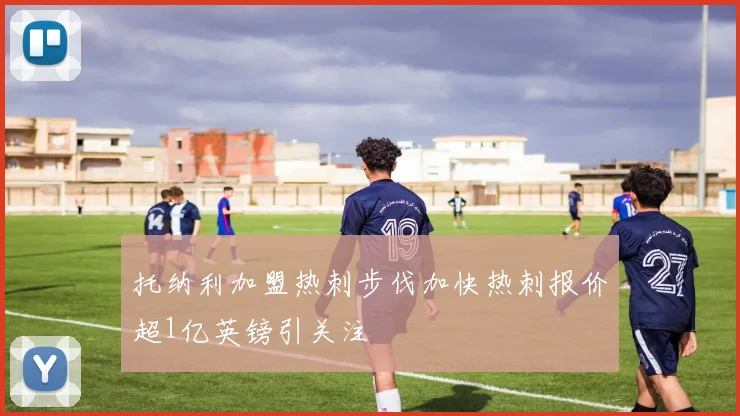 托纳利加盟热刺步伐加快热刺报价超1亿英镑引关注