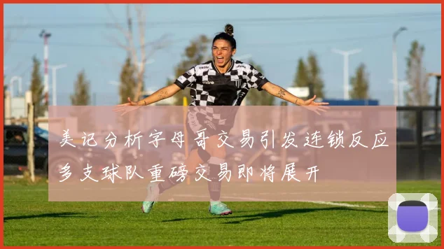 美记分析字母哥交易引发连锁反应多支球队重磅交易即将展开