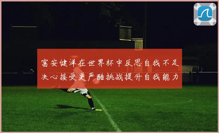 富安健洋在世界杯中反思自我不足决心接受更严酷挑战提升自我能力