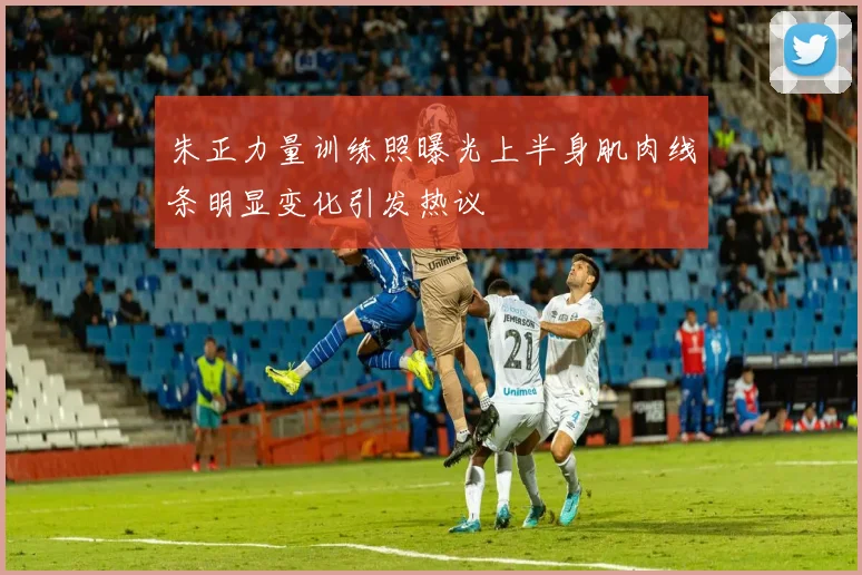 朱正力量训练照曝光上半身肌肉线条明显变化引发热议