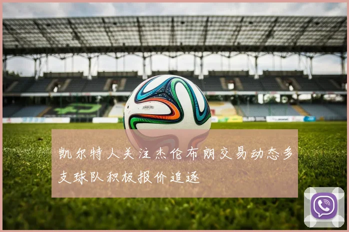 凯尔特人关注杰伦布朗交易动态多支球队积极报价追逐