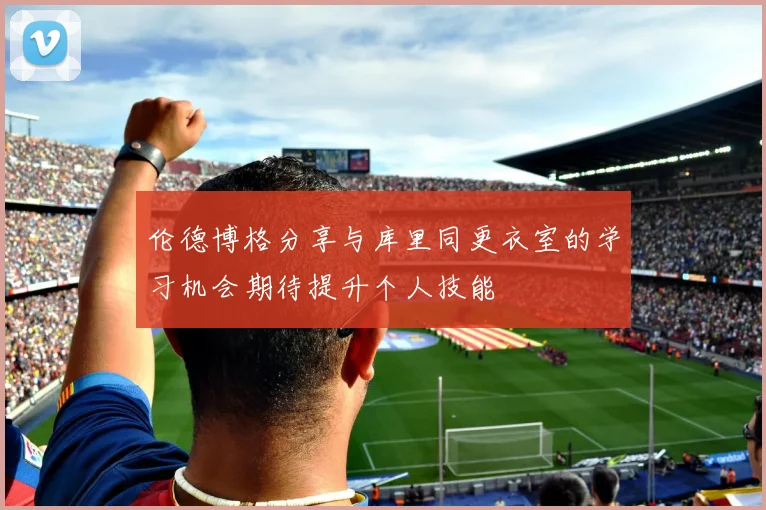伦德博格分享与库里同更衣室的学习机会期待提升个人技能