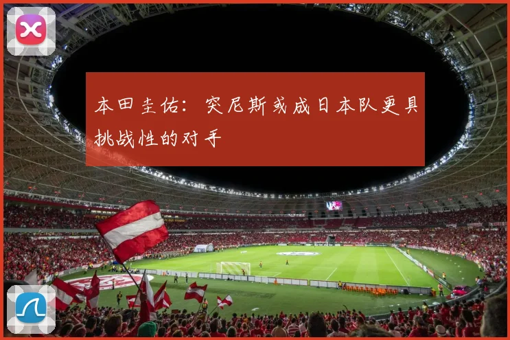 本田圭佑：突尼斯或成日本队更具挑战性的对手